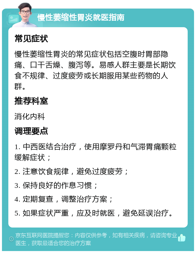 慢性萎缩性胃炎就医指南 常见症状 慢性萎缩性胃炎的常见症状包括空腹时胃部隐痛、口干舌燥、腹泻等。易感人群主要是长期饮食不规律、过度疲劳或长期服用某些药物的人群。 推荐科室 消化内科 调理要点 1. 中西医结合治疗，使用摩罗丹和气滞胃痛颗粒缓解症状； 2. 注意饮食规律，避免过度疲劳； 3. 保持良好的作息习惯； 4. 定期复查，调整治疗方案； 5. 如果症状严重，应及时就医，避免延误治疗。