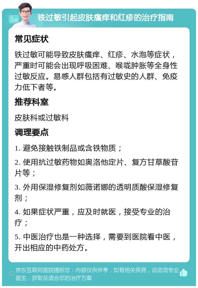 铁过敏引起皮肤瘙痒和红疹的治疗指南 常见症状 铁过敏可能导致皮肤瘙痒、红疹、水泡等症状，严重时可能会出现呼吸困难、喉咙肿胀等全身性过敏反应。易感人群包括有过敏史的人群、免疫力低下者等。 推荐科室 皮肤科或过敏科 调理要点 1. 避免接触铁制品或含铁物质； 2. 使用抗过敏药物如奥洛他定片、复方甘草酸苷片等； 3. 外用保湿修复剂如薇诺娜的透明质酸保湿修复剂； 4. 如果症状严重，应及时就医，接受专业的治疗； 5. 中医治疗也是一种选择，需要到医院看中医，开出相应的中药处方。