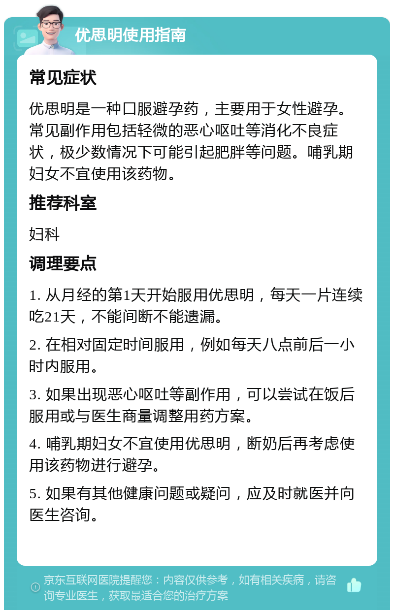 优思明使用指南 常见症状 优思明是一种口服避孕药，主要用于女性避孕。常见副作用包括轻微的恶心呕吐等消化不良症状，极少数情况下可能引起肥胖等问题。哺乳期妇女不宜使用该药物。 推荐科室 妇科 调理要点 1. 从月经的第1天开始服用优思明，每天一片连续吃21天，不能间断不能遗漏。 2. 在相对固定时间服用，例如每天八点前后一小时内服用。 3. 如果出现恶心呕吐等副作用，可以尝试在饭后服用或与医生商量调整用药方案。 4. 哺乳期妇女不宜使用优思明，断奶后再考虑使用该药物进行避孕。 5. 如果有其他健康问题或疑问，应及时就医并向医生咨询。