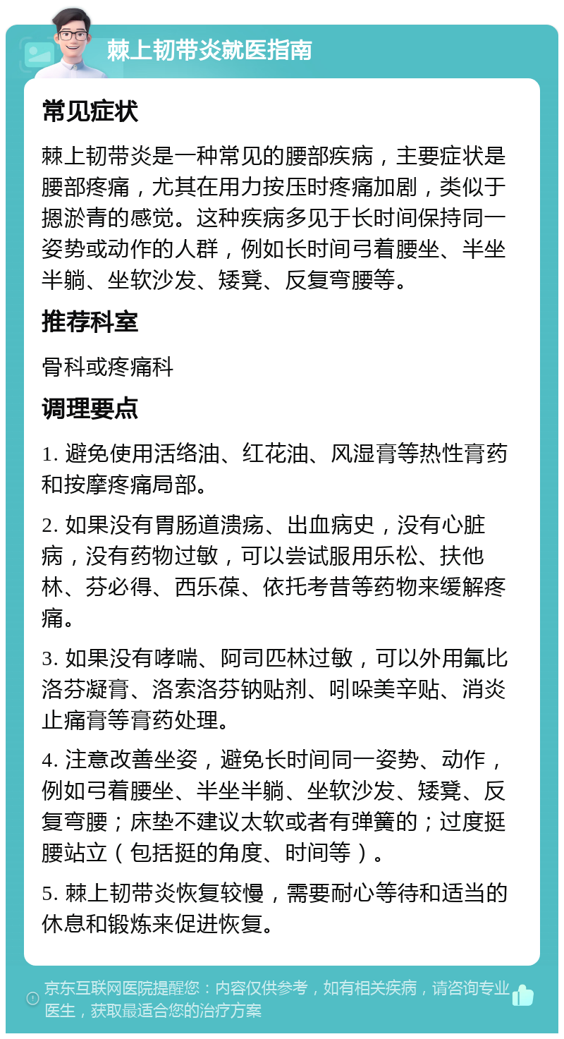 棘上韧带炎就医指南 常见症状 棘上韧带炎是一种常见的腰部疾病，主要症状是腰部疼痛，尤其在用力按压时疼痛加剧，类似于摁淤青的感觉。这种疾病多见于长时间保持同一姿势或动作的人群，例如长时间弓着腰坐、半坐半躺、坐软沙发、矮凳、反复弯腰等。 推荐科室 骨科或疼痛科 调理要点 1. 避免使用活络油、红花油、风湿膏等热性膏药和按摩疼痛局部。 2. 如果没有胃肠道溃疡、出血病史，没有心脏病，没有药物过敏，可以尝试服用乐松、扶他林、芬必得、西乐葆、依托考昔等药物来缓解疼痛。 3. 如果没有哮喘、阿司匹林过敏，可以外用氟比洛芬凝膏、洛索洛芬钠贴剂、吲哚美辛贴、消炎止痛膏等膏药处理。 4. 注意改善坐姿，避免长时间同一姿势、动作，例如弓着腰坐、半坐半躺、坐软沙发、矮凳、反复弯腰；床垫不建议太软或者有弹簧的；过度挺腰站立（包括挺的角度、时间等）。 5. 棘上韧带炎恢复较慢，需要耐心等待和适当的休息和锻炼来促进恢复。