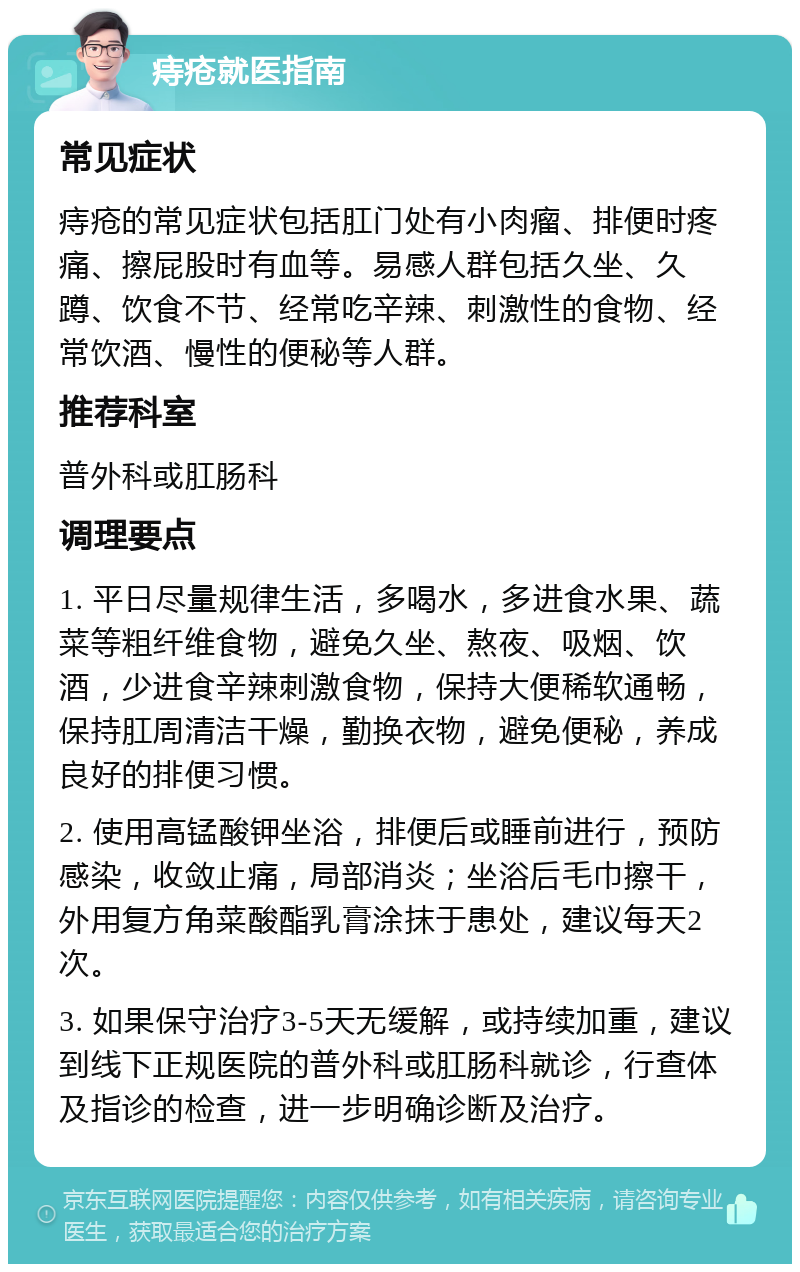 痔疮就医指南 常见症状 痔疮的常见症状包括肛门处有小肉瘤、排便时疼痛、擦屁股时有血等。易感人群包括久坐、久蹲、饮食不节、经常吃辛辣、刺激性的食物、经常饮酒、慢性的便秘等人群。 推荐科室 普外科或肛肠科 调理要点 1. 平日尽量规律生活，多喝水，多进食水果、蔬菜等粗纤维食物，避免久坐、熬夜、吸烟、饮酒，少进食辛辣刺激食物，保持大便稀软通畅，保持肛周清洁干燥，勤换衣物，避免便秘，养成良好的排便习惯。 2. 使用高锰酸钾坐浴，排便后或睡前进行，预防感染，收敛止痛，局部消炎；坐浴后毛巾擦干，外用复方角菜酸酯乳膏涂抹于患处，建议每天2次。 3. 如果保守治疗3-5天无缓解，或持续加重，建议到线下正规医院的普外科或肛肠科就诊，行查体及指诊的检查，进一步明确诊断及治疗。