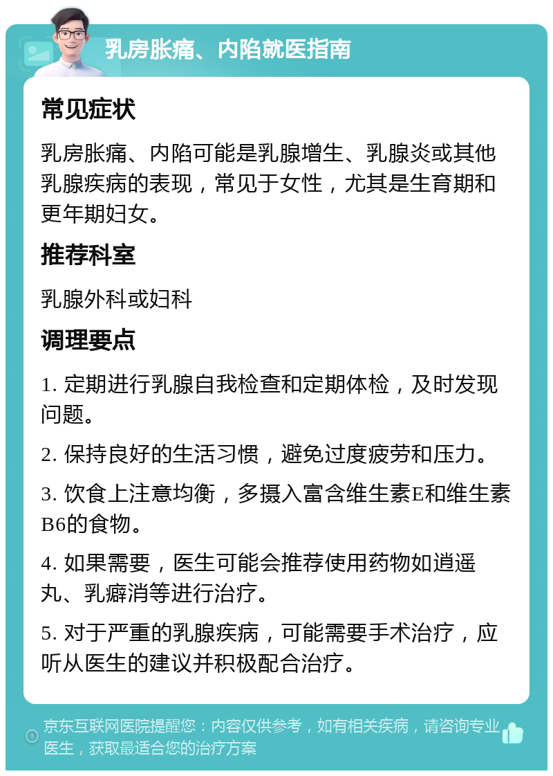 乳房胀痛、内陷就医指南 常见症状 乳房胀痛、内陷可能是乳腺增生、乳腺炎或其他乳腺疾病的表现，常见于女性，尤其是生育期和更年期妇女。 推荐科室 乳腺外科或妇科 调理要点 1. 定期进行乳腺自我检查和定期体检，及时发现问题。 2. 保持良好的生活习惯，避免过度疲劳和压力。 3. 饮食上注意均衡，多摄入富含维生素E和维生素B6的食物。 4. 如果需要，医生可能会推荐使用药物如逍遥丸、乳癖消等进行治疗。 5. 对于严重的乳腺疾病，可能需要手术治疗，应听从医生的建议并积极配合治疗。