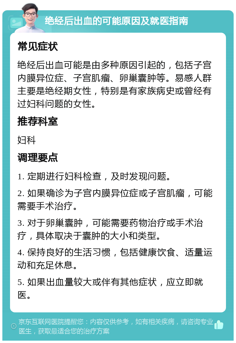 绝经后出血的可能原因及就医指南 常见症状 绝经后出血可能是由多种原因引起的，包括子宫内膜异位症、子宫肌瘤、卵巢囊肿等。易感人群主要是绝经期女性，特别是有家族病史或曾经有过妇科问题的女性。 推荐科室 妇科 调理要点 1. 定期进行妇科检查，及时发现问题。 2. 如果确诊为子宫内膜异位症或子宫肌瘤，可能需要手术治疗。 3. 对于卵巢囊肿，可能需要药物治疗或手术治疗，具体取决于囊肿的大小和类型。 4. 保持良好的生活习惯，包括健康饮食、适量运动和充足休息。 5. 如果出血量较大或伴有其他症状，应立即就医。