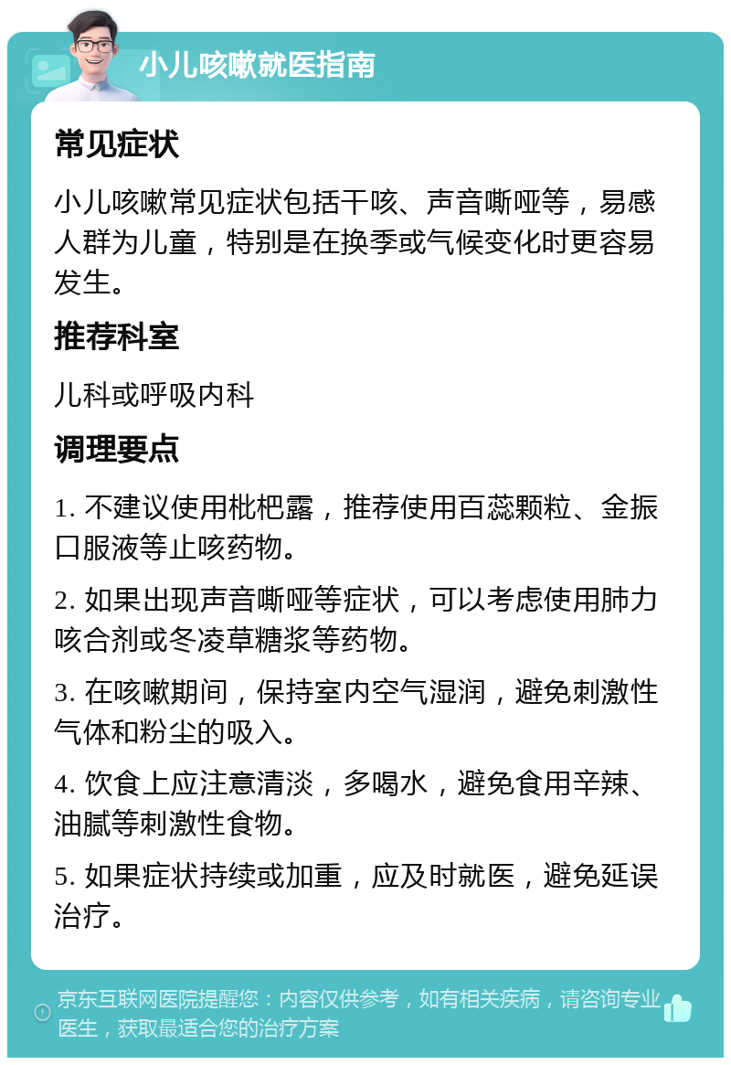 小儿咳嗽就医指南 常见症状 小儿咳嗽常见症状包括干咳、声音嘶哑等，易感人群为儿童，特别是在换季或气候变化时更容易发生。 推荐科室 儿科或呼吸内科 调理要点 1. 不建议使用枇杷露，推荐使用百蕊颗粒、金振口服液等止咳药物。 2. 如果出现声音嘶哑等症状，可以考虑使用肺力咳合剂或冬凌草糖浆等药物。 3. 在咳嗽期间，保持室内空气湿润，避免刺激性气体和粉尘的吸入。 4. 饮食上应注意清淡，多喝水，避免食用辛辣、油腻等刺激性食物。 5. 如果症状持续或加重，应及时就医，避免延误治疗。