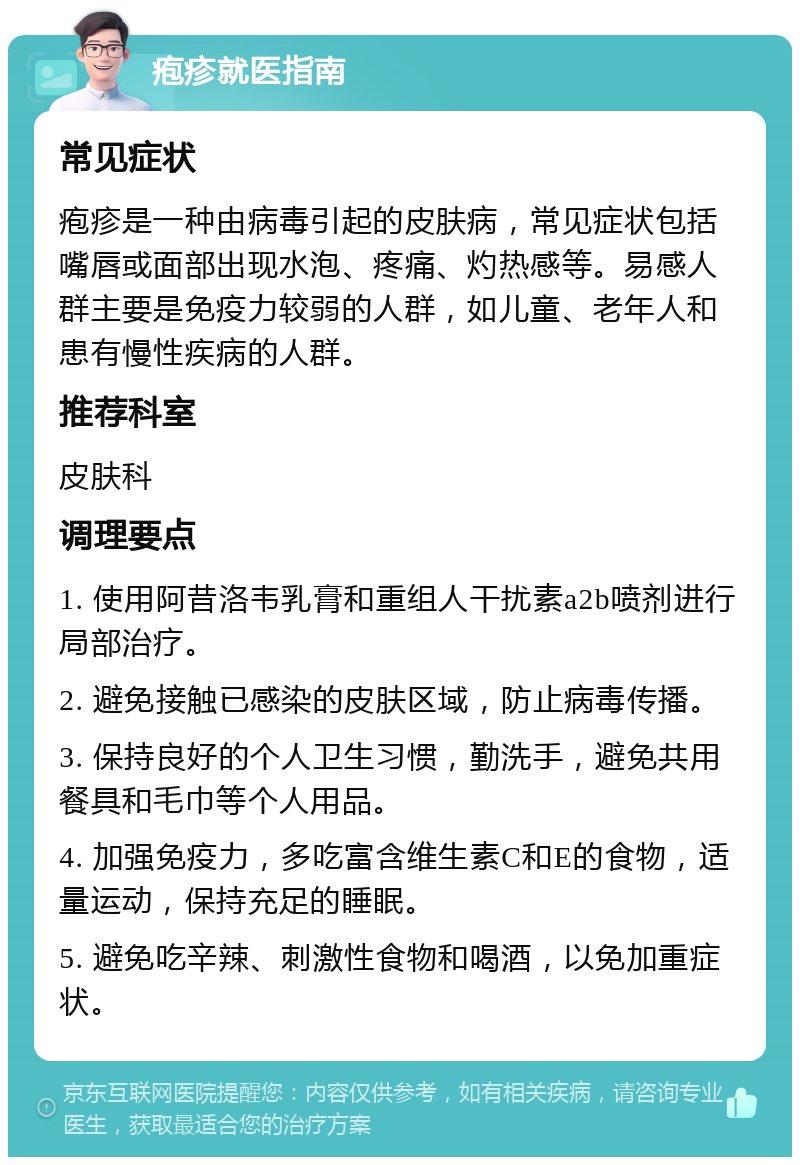 疱疹就医指南 常见症状 疱疹是一种由病毒引起的皮肤病，常见症状包括嘴唇或面部出现水泡、疼痛、灼热感等。易感人群主要是免疫力较弱的人群，如儿童、老年人和患有慢性疾病的人群。 推荐科室 皮肤科 调理要点 1. 使用阿昔洛韦乳膏和重组人干扰素a2b喷剂进行局部治疗。 2. 避免接触已感染的皮肤区域，防止病毒传播。 3. 保持良好的个人卫生习惯，勤洗手，避免共用餐具和毛巾等个人用品。 4. 加强免疫力，多吃富含维生素C和E的食物，适量运动，保持充足的睡眠。 5. 避免吃辛辣、刺激性食物和喝酒，以免加重症状。