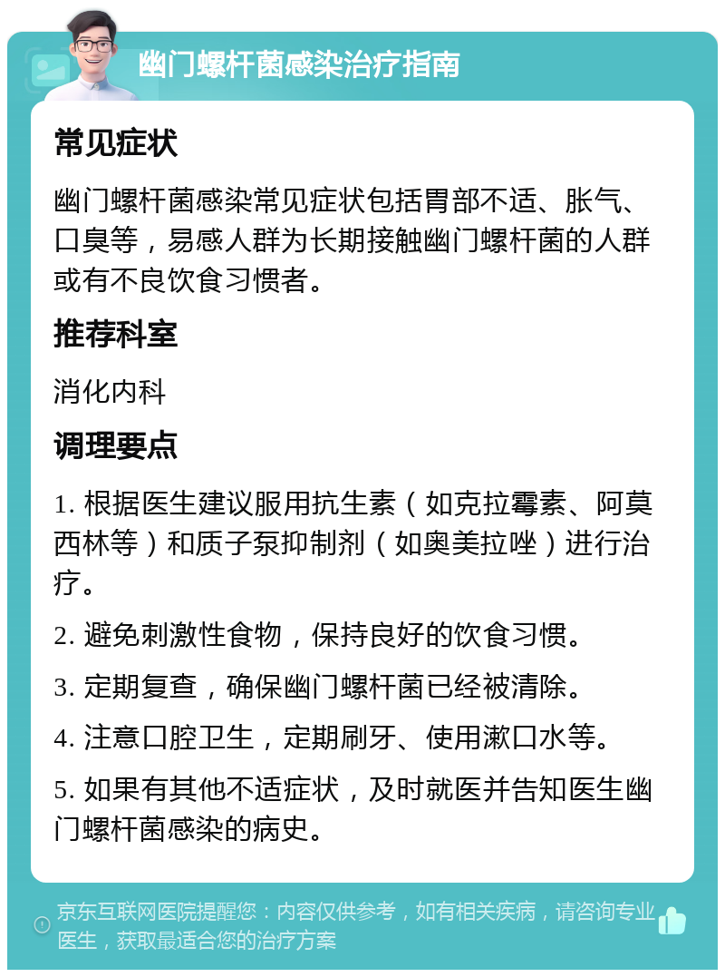 幽门螺杆菌感染治疗指南 常见症状 幽门螺杆菌感染常见症状包括胃部不适、胀气、口臭等，易感人群为长期接触幽门螺杆菌的人群或有不良饮食习惯者。 推荐科室 消化内科 调理要点 1. 根据医生建议服用抗生素（如克拉霉素、阿莫西林等）和质子泵抑制剂（如奥美拉唑）进行治疗。 2. 避免刺激性食物，保持良好的饮食习惯。 3. 定期复查，确保幽门螺杆菌已经被清除。 4. 注意口腔卫生，定期刷牙、使用漱口水等。 5. 如果有其他不适症状，及时就医并告知医生幽门螺杆菌感染的病史。