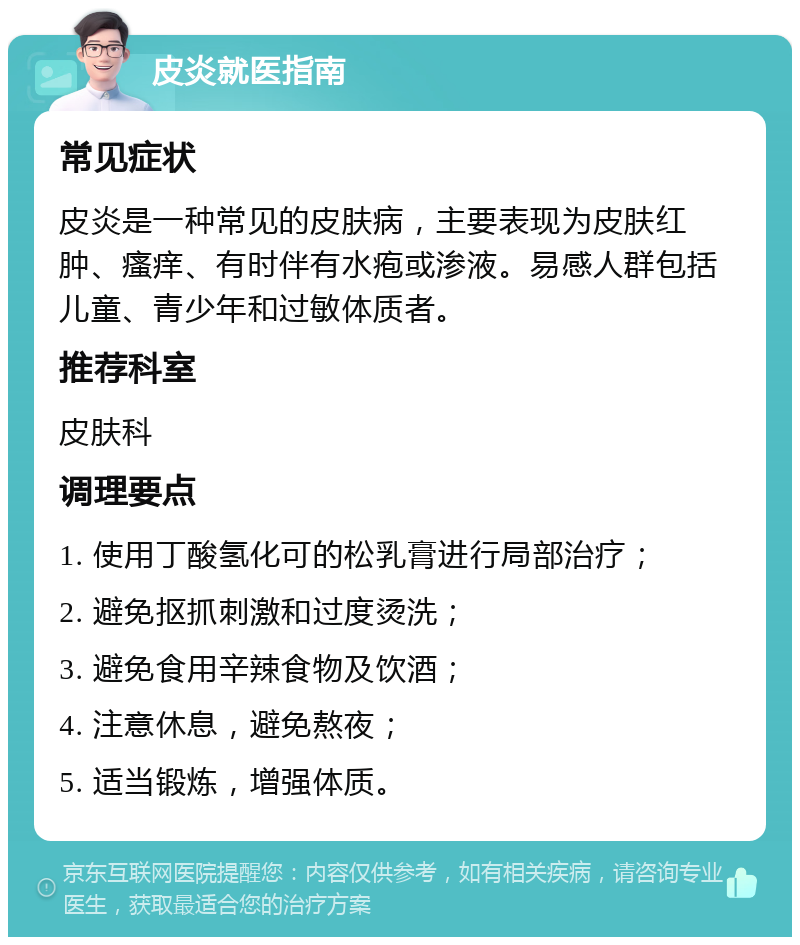 皮炎就医指南 常见症状 皮炎是一种常见的皮肤病，主要表现为皮肤红肿、瘙痒、有时伴有水疱或渗液。易感人群包括儿童、青少年和过敏体质者。 推荐科室 皮肤科 调理要点 1. 使用丁酸氢化可的松乳膏进行局部治疗； 2. 避免抠抓刺激和过度烫洗； 3. 避免食用辛辣食物及饮酒； 4. 注意休息，避免熬夜； 5. 适当锻炼，增强体质。