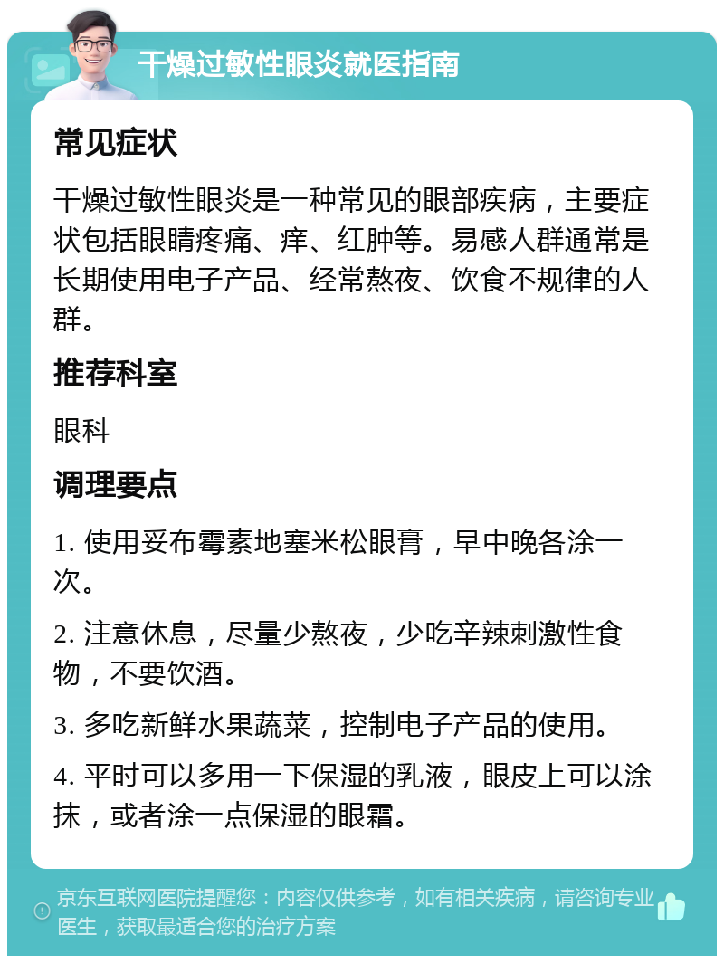 干燥过敏性眼炎就医指南 常见症状 干燥过敏性眼炎是一种常见的眼部疾病，主要症状包括眼睛疼痛、痒、红肿等。易感人群通常是长期使用电子产品、经常熬夜、饮食不规律的人群。 推荐科室 眼科 调理要点 1. 使用妥布霉素地塞米松眼膏，早中晚各涂一次。 2. 注意休息，尽量少熬夜，少吃辛辣刺激性食物，不要饮酒。 3. 多吃新鲜水果蔬菜，控制电子产品的使用。 4. 平时可以多用一下保湿的乳液，眼皮上可以涂抹，或者涂一点保湿的眼霜。