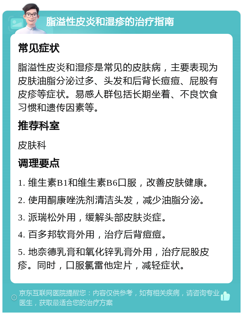 脂溢性皮炎和湿疹的治疗指南 常见症状 脂溢性皮炎和湿疹是常见的皮肤病，主要表现为皮肤油脂分泌过多、头发和后背长痘痘、屁股有皮疹等症状。易感人群包括长期坐着、不良饮食习惯和遗传因素等。 推荐科室 皮肤科 调理要点 1. 维生素B1和维生素B6口服，改善皮肤健康。 2. 使用酮康唑洗剂清洁头发，减少油脂分泌。 3. 派瑞松外用，缓解头部皮肤炎症。 4. 百多邦软膏外用，治疗后背痘痘。 5. 地奈德乳膏和氧化锌乳膏外用，治疗屁股皮疹。同时，口服氯雷他定片，减轻症状。