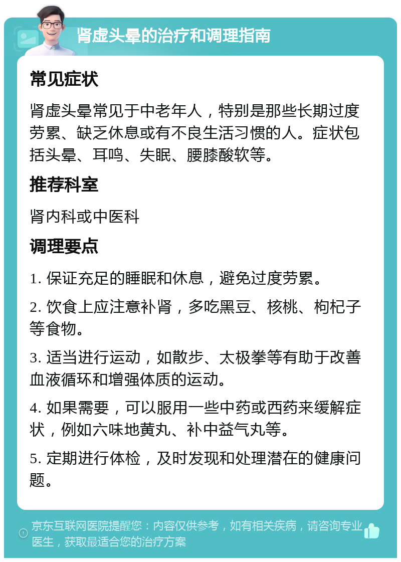 肾虚头晕的治疗和调理指南 常见症状 肾虚头晕常见于中老年人，特别是那些长期过度劳累、缺乏休息或有不良生活习惯的人。症状包括头晕、耳鸣、失眠、腰膝酸软等。 推荐科室 肾内科或中医科 调理要点 1. 保证充足的睡眠和休息，避免过度劳累。 2. 饮食上应注意补肾，多吃黑豆、核桃、枸杞子等食物。 3. 适当进行运动，如散步、太极拳等有助于改善血液循环和增强体质的运动。 4. 如果需要，可以服用一些中药或西药来缓解症状，例如六味地黄丸、补中益气丸等。 5. 定期进行体检，及时发现和处理潜在的健康问题。