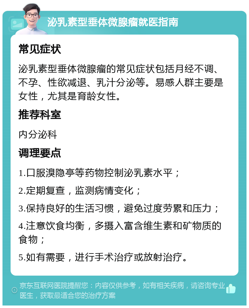 泌乳素型垂体微腺瘤就医指南 常见症状 泌乳素型垂体微腺瘤的常见症状包括月经不调、不孕、性欲减退、乳汁分泌等。易感人群主要是女性，尤其是育龄女性。 推荐科室 内分泌科 调理要点 1.口服溴隐亭等药物控制泌乳素水平； 2.定期复查，监测病情变化； 3.保持良好的生活习惯，避免过度劳累和压力； 4.注意饮食均衡，多摄入富含维生素和矿物质的食物； 5.如有需要，进行手术治疗或放射治疗。