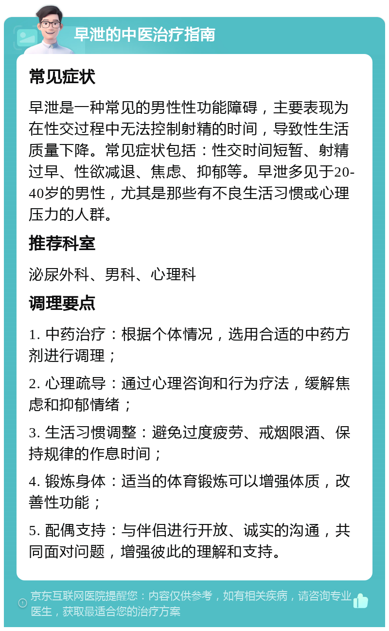 早泄的中医治疗指南 常见症状 早泄是一种常见的男性性功能障碍，主要表现为在性交过程中无法控制射精的时间，导致性生活质量下降。常见症状包括：性交时间短暂、射精过早、性欲减退、焦虑、抑郁等。早泄多见于20-40岁的男性，尤其是那些有不良生活习惯或心理压力的人群。 推荐科室 泌尿外科、男科、心理科 调理要点 1. 中药治疗：根据个体情况，选用合适的中药方剂进行调理； 2. 心理疏导：通过心理咨询和行为疗法，缓解焦虑和抑郁情绪； 3. 生活习惯调整：避免过度疲劳、戒烟限酒、保持规律的作息时间； 4. 锻炼身体：适当的体育锻炼可以增强体质，改善性功能； 5. 配偶支持：与伴侣进行开放、诚实的沟通，共同面对问题，增强彼此的理解和支持。