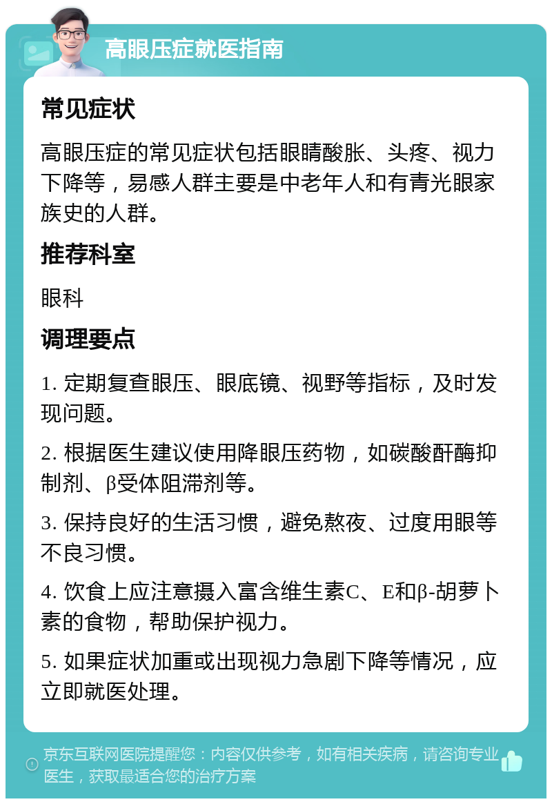 高眼压症就医指南 常见症状 高眼压症的常见症状包括眼睛酸胀、头疼、视力下降等，易感人群主要是中老年人和有青光眼家族史的人群。 推荐科室 眼科 调理要点 1. 定期复查眼压、眼底镜、视野等指标，及时发现问题。 2. 根据医生建议使用降眼压药物，如碳酸酐酶抑制剂、β受体阻滞剂等。 3. 保持良好的生活习惯，避免熬夜、过度用眼等不良习惯。 4. 饮食上应注意摄入富含维生素C、E和β-胡萝卜素的食物，帮助保护视力。 5. 如果症状加重或出现视力急剧下降等情况，应立即就医处理。