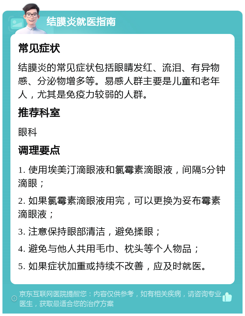 结膜炎就医指南 常见症状 结膜炎的常见症状包括眼睛发红、流泪、有异物感、分泌物增多等。易感人群主要是儿童和老年人，尤其是免疫力较弱的人群。 推荐科室 眼科 调理要点 1. 使用埃美汀滴眼液和氯霉素滴眼液，间隔5分钟滴眼； 2. 如果氯霉素滴眼液用完，可以更换为妥布霉素滴眼液； 3. 注意保持眼部清洁，避免揉眼； 4. 避免与他人共用毛巾、枕头等个人物品； 5. 如果症状加重或持续不改善，应及时就医。