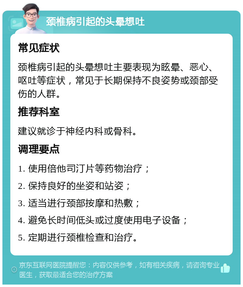 颈椎病引起的头晕想吐 常见症状 颈椎病引起的头晕想吐主要表现为眩晕、恶心、呕吐等症状，常见于长期保持不良姿势或颈部受伤的人群。 推荐科室 建议就诊于神经内科或骨科。 调理要点 1. 使用倍他司汀片等药物治疗； 2. 保持良好的坐姿和站姿； 3. 适当进行颈部按摩和热敷； 4. 避免长时间低头或过度使用电子设备； 5. 定期进行颈椎检查和治疗。