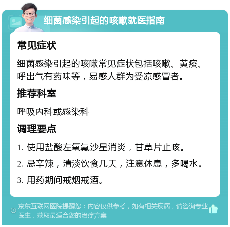 细菌感染引起的咳嗽就医指南 常见症状 细菌感染引起的咳嗽常见症状包括咳嗽、黄痰、呼出气有药味等，易感人群为受凉感冒者。 推荐科室 呼吸内科或感染科 调理要点 1. 使用盐酸左氧氟沙星消炎，甘草片止咳。 2. 忌辛辣，清淡饮食几天，注意休息，多喝水。 3. 用药期间戒烟戒酒。