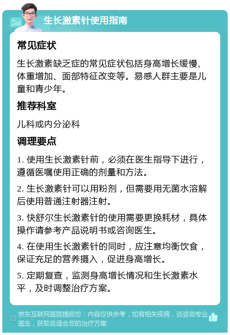 生长激素针使用指南 常见症状 生长激素缺乏症的常见症状包括身高增长缓慢、体重增加、面部特征改变等。易感人群主要是儿童和青少年。 推荐科室 儿科或内分泌科 调理要点 1. 使用生长激素针前，必须在医生指导下进行，遵循医嘱使用正确的剂量和方法。 2. 生长激素针可以用粉剂，但需要用无菌水溶解后使用普通注射器注射。 3. 快舒尔生长激素针的使用需要更换耗材，具体操作请参考产品说明书或咨询医生。 4. 在使用生长激素针的同时，应注意均衡饮食，保证充足的营养摄入，促进身高增长。 5. 定期复查，监测身高增长情况和生长激素水平，及时调整治疗方案。