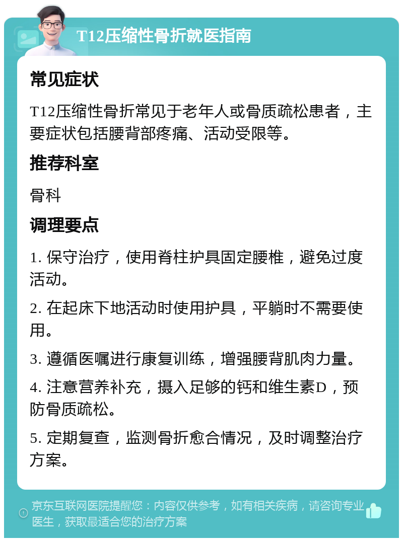 T12压缩性骨折就医指南 常见症状 T12压缩性骨折常见于老年人或骨质疏松患者，主要症状包括腰背部疼痛、活动受限等。 推荐科室 骨科 调理要点 1. 保守治疗，使用脊柱护具固定腰椎，避免过度活动。 2. 在起床下地活动时使用护具，平躺时不需要使用。 3. 遵循医嘱进行康复训练，增强腰背肌肉力量。 4. 注意营养补充，摄入足够的钙和维生素D，预防骨质疏松。 5. 定期复查，监测骨折愈合情况，及时调整治疗方案。