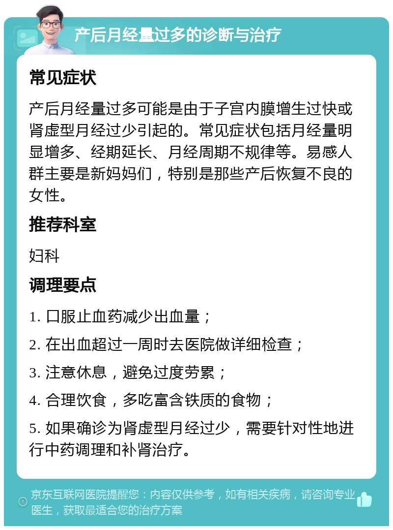 产后月经量过多的诊断与治疗 常见症状 产后月经量过多可能是由于子宫内膜增生过快或肾虚型月经过少引起的。常见症状包括月经量明显增多、经期延长、月经周期不规律等。易感人群主要是新妈妈们，特别是那些产后恢复不良的女性。 推荐科室 妇科 调理要点 1. 口服止血药减少出血量； 2. 在出血超过一周时去医院做详细检查； 3. 注意休息，避免过度劳累； 4. 合理饮食，多吃富含铁质的食物； 5. 如果确诊为肾虚型月经过少，需要针对性地进行中药调理和补肾治疗。