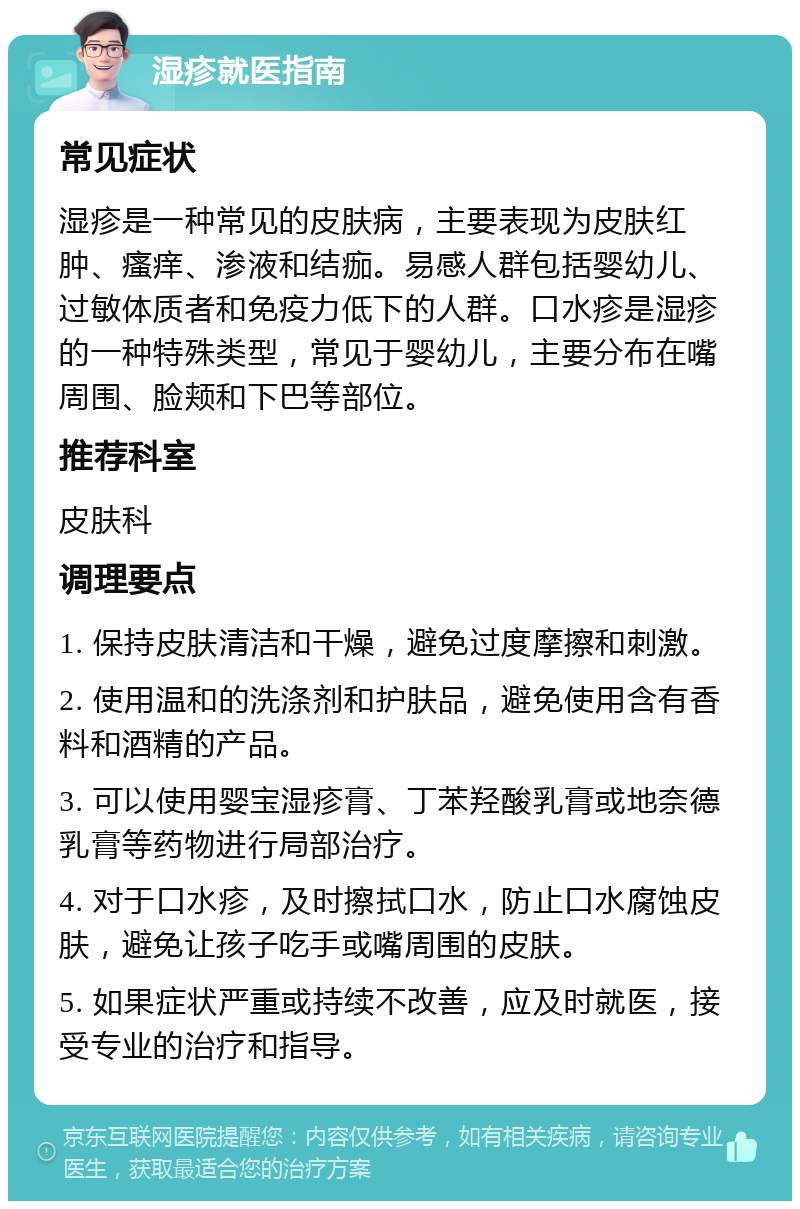 湿疹就医指南 常见症状 湿疹是一种常见的皮肤病，主要表现为皮肤红肿、瘙痒、渗液和结痂。易感人群包括婴幼儿、过敏体质者和免疫力低下的人群。口水疹是湿疹的一种特殊类型，常见于婴幼儿，主要分布在嘴周围、脸颊和下巴等部位。 推荐科室 皮肤科 调理要点 1. 保持皮肤清洁和干燥，避免过度摩擦和刺激。 2. 使用温和的洗涤剂和护肤品，避免使用含有香料和酒精的产品。 3. 可以使用婴宝湿疹膏、丁苯羟酸乳膏或地奈德乳膏等药物进行局部治疗。 4. 对于口水疹，及时擦拭口水，防止口水腐蚀皮肤，避免让孩子吃手或嘴周围的皮肤。 5. 如果症状严重或持续不改善，应及时就医，接受专业的治疗和指导。