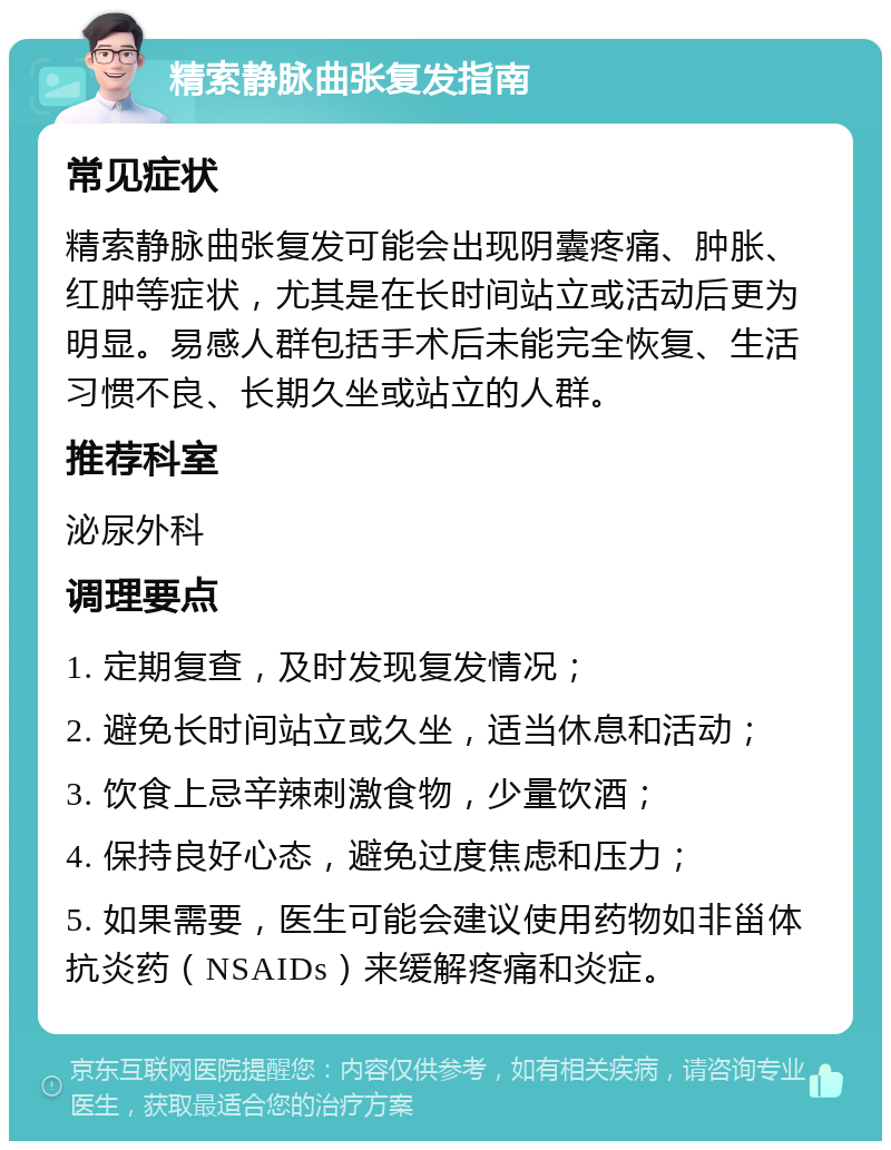 精索静脉曲张复发指南 常见症状 精索静脉曲张复发可能会出现阴囊疼痛、肿胀、红肿等症状，尤其是在长时间站立或活动后更为明显。易感人群包括手术后未能完全恢复、生活习惯不良、长期久坐或站立的人群。 推荐科室 泌尿外科 调理要点 1. 定期复查，及时发现复发情况； 2. 避免长时间站立或久坐，适当休息和活动； 3. 饮食上忌辛辣刺激食物，少量饮酒； 4. 保持良好心态，避免过度焦虑和压力； 5. 如果需要，医生可能会建议使用药物如非甾体抗炎药（NSAIDs）来缓解疼痛和炎症。