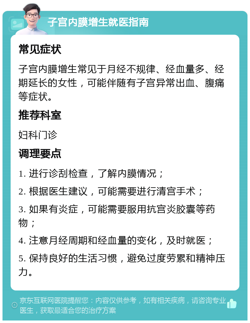 子宫内膜增生就医指南 常见症状 子宫内膜增生常见于月经不规律、经血量多、经期延长的女性，可能伴随有子宫异常出血、腹痛等症状。 推荐科室 妇科门诊 调理要点 1. 进行诊刮检查，了解内膜情况； 2. 根据医生建议，可能需要进行清宫手术； 3. 如果有炎症，可能需要服用抗宫炎胶囊等药物； 4. 注意月经周期和经血量的变化，及时就医； 5. 保持良好的生活习惯，避免过度劳累和精神压力。