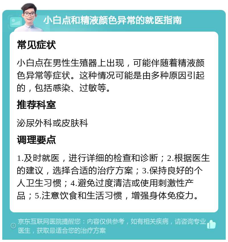 小白点和精液颜色异常的就医指南 常见症状 小白点在男性生殖器上出现，可能伴随着精液颜色异常等症状。这种情况可能是由多种原因引起的，包括感染、过敏等。 推荐科室 泌尿外科或皮肤科 调理要点 1.及时就医，进行详细的检查和诊断；2.根据医生的建议，选择合适的治疗方案；3.保持良好的个人卫生习惯；4.避免过度清洁或使用刺激性产品；5.注意饮食和生活习惯，增强身体免疫力。