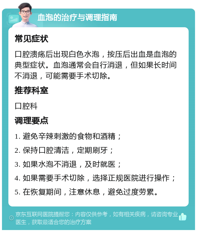 血泡的治疗与调理指南 常见症状 口腔溃疡后出现白色水泡，按压后出血是血泡的典型症状。血泡通常会自行消退，但如果长时间不消退，可能需要手术切除。 推荐科室 口腔科 调理要点 1. 避免辛辣刺激的食物和酒精； 2. 保持口腔清洁，定期刷牙； 3. 如果水泡不消退，及时就医； 4. 如果需要手术切除，选择正规医院进行操作； 5. 在恢复期间，注意休息，避免过度劳累。