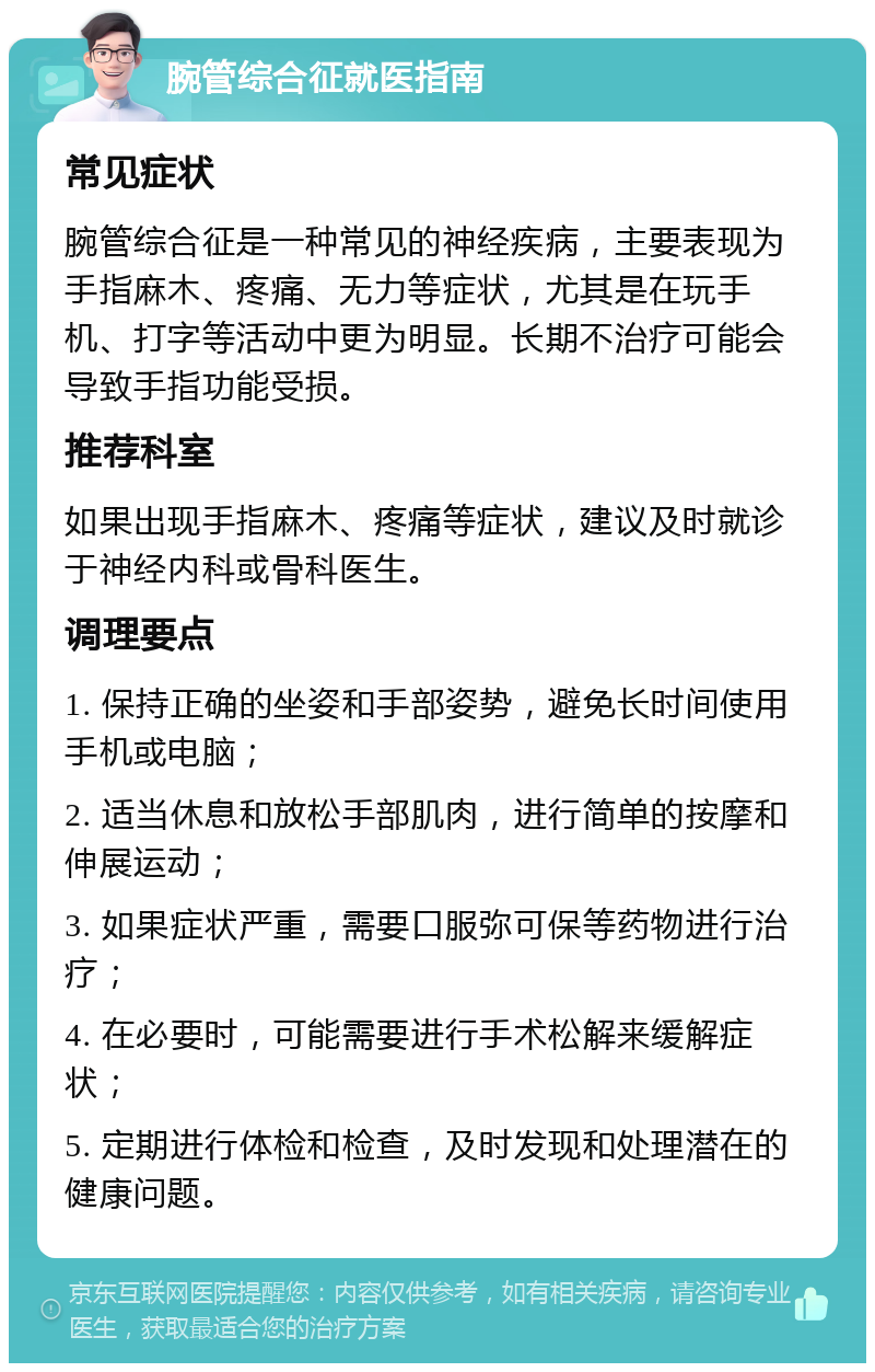 腕管综合征就医指南 常见症状 腕管综合征是一种常见的神经疾病，主要表现为手指麻木、疼痛、无力等症状，尤其是在玩手机、打字等活动中更为明显。长期不治疗可能会导致手指功能受损。 推荐科室 如果出现手指麻木、疼痛等症状，建议及时就诊于神经内科或骨科医生。 调理要点 1. 保持正确的坐姿和手部姿势，避免长时间使用手机或电脑； 2. 适当休息和放松手部肌肉，进行简单的按摩和伸展运动； 3. 如果症状严重，需要口服弥可保等药物进行治疗； 4. 在必要时，可能需要进行手术松解来缓解症状； 5. 定期进行体检和检查，及时发现和处理潜在的健康问题。