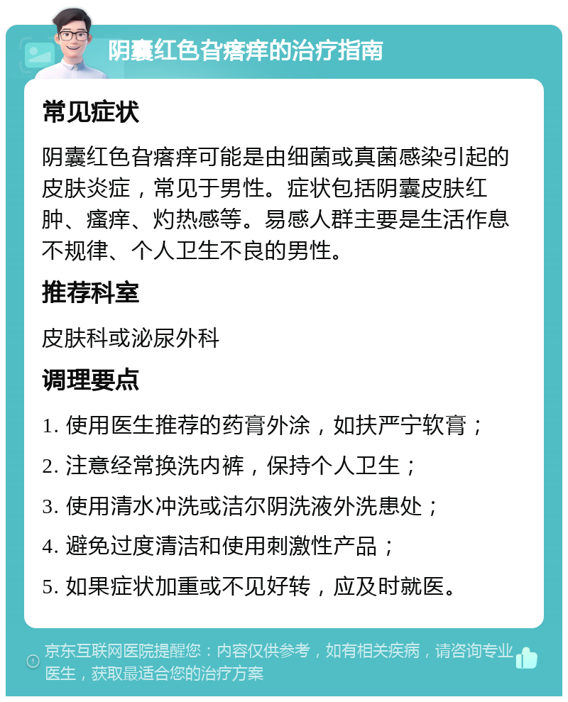 阴囊红色旮瘩痒的治疗指南 常见症状 阴囊红色旮瘩痒可能是由细菌或真菌感染引起的皮肤炎症，常见于男性。症状包括阴囊皮肤红肿、瘙痒、灼热感等。易感人群主要是生活作息不规律、个人卫生不良的男性。 推荐科室 皮肤科或泌尿外科 调理要点 1. 使用医生推荐的药膏外涂，如扶严宁软膏； 2. 注意经常换洗内裤，保持个人卫生； 3. 使用清水冲洗或洁尔阴洗液外洗患处； 4. 避免过度清洁和使用刺激性产品； 5. 如果症状加重或不见好转，应及时就医。