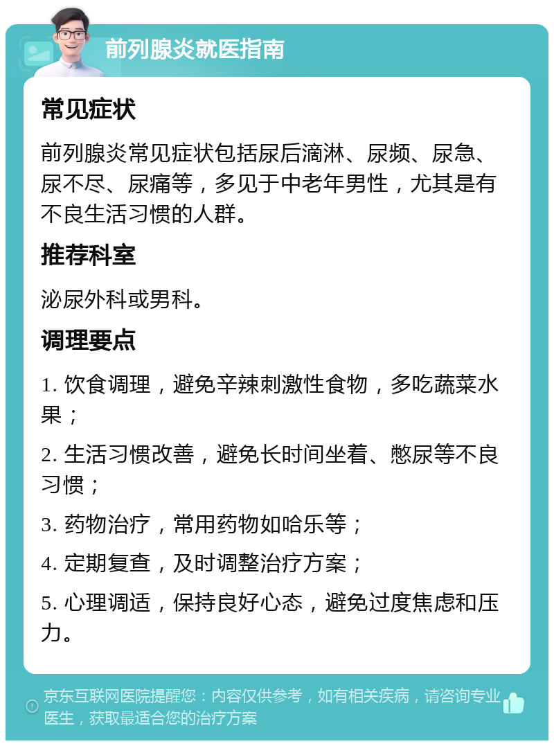 前列腺炎就医指南 常见症状 前列腺炎常见症状包括尿后滴淋、尿频、尿急、尿不尽、尿痛等，多见于中老年男性，尤其是有不良生活习惯的人群。 推荐科室 泌尿外科或男科。 调理要点 1. 饮食调理，避免辛辣刺激性食物，多吃蔬菜水果； 2. 生活习惯改善，避免长时间坐着、憋尿等不良习惯； 3. 药物治疗，常用药物如哈乐等； 4. 定期复查，及时调整治疗方案； 5. 心理调适，保持良好心态，避免过度焦虑和压力。