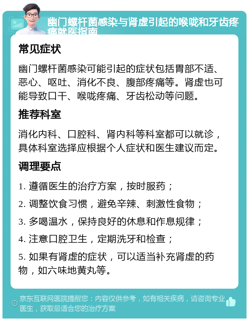 幽门螺杆菌感染与肾虚引起的喉咙和牙齿疼痛就医指南 常见症状 幽门螺杆菌感染可能引起的症状包括胃部不适、恶心、呕吐、消化不良、腹部疼痛等。肾虚也可能导致口干、喉咙疼痛、牙齿松动等问题。 推荐科室 消化内科、口腔科、肾内科等科室都可以就诊，具体科室选择应根据个人症状和医生建议而定。 调理要点 1. 遵循医生的治疗方案，按时服药； 2. 调整饮食习惯，避免辛辣、刺激性食物； 3. 多喝温水，保持良好的休息和作息规律； 4. 注意口腔卫生，定期洗牙和检查； 5. 如果有肾虚的症状，可以适当补充肾虚的药物，如六味地黄丸等。