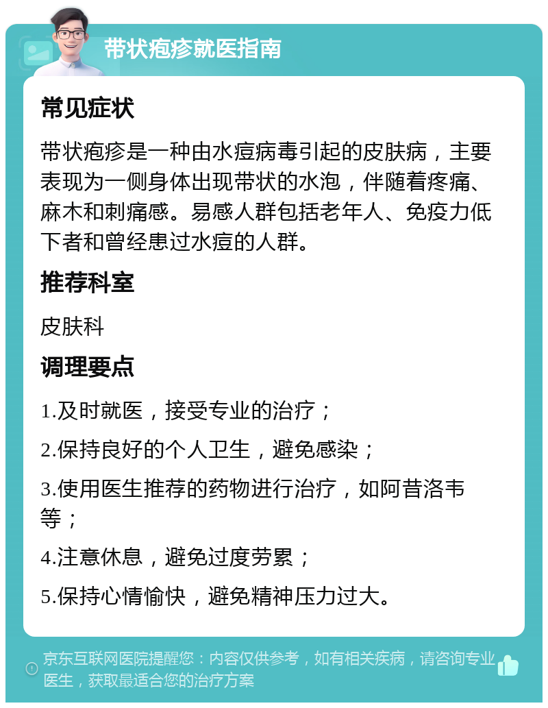 带状疱疹就医指南 常见症状 带状疱疹是一种由水痘病毒引起的皮肤病，主要表现为一侧身体出现带状的水泡，伴随着疼痛、麻木和刺痛感。易感人群包括老年人、免疫力低下者和曾经患过水痘的人群。 推荐科室 皮肤科 调理要点 1.及时就医，接受专业的治疗； 2.保持良好的个人卫生，避免感染； 3.使用医生推荐的药物进行治疗，如阿昔洛韦等； 4.注意休息，避免过度劳累； 5.保持心情愉快，避免精神压力过大。