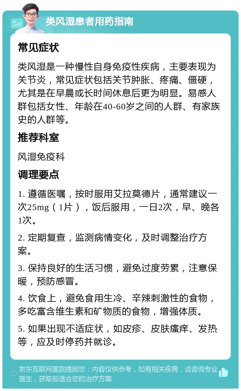 类风湿患者用药指南 常见症状 类风湿是一种慢性自身免疫性疾病，主要表现为关节炎，常见症状包括关节肿胀、疼痛、僵硬，尤其是在早晨或长时间休息后更为明显。易感人群包括女性、年龄在40-60岁之间的人群、有家族史的人群等。 推荐科室 风湿免疫科 调理要点 1. 遵循医嘱，按时服用艾拉莫德片，通常建议一次25mg（1片），饭后服用，一日2次，早、晚各1次。 2. 定期复查，监测病情变化，及时调整治疗方案。 3. 保持良好的生活习惯，避免过度劳累，注意保暖，预防感冒。 4. 饮食上，避免食用生冷、辛辣刺激性的食物，多吃富含维生素和矿物质的食物，增强体质。 5. 如果出现不适症状，如皮疹、皮肤瘙痒、发热等，应及时停药并就诊。