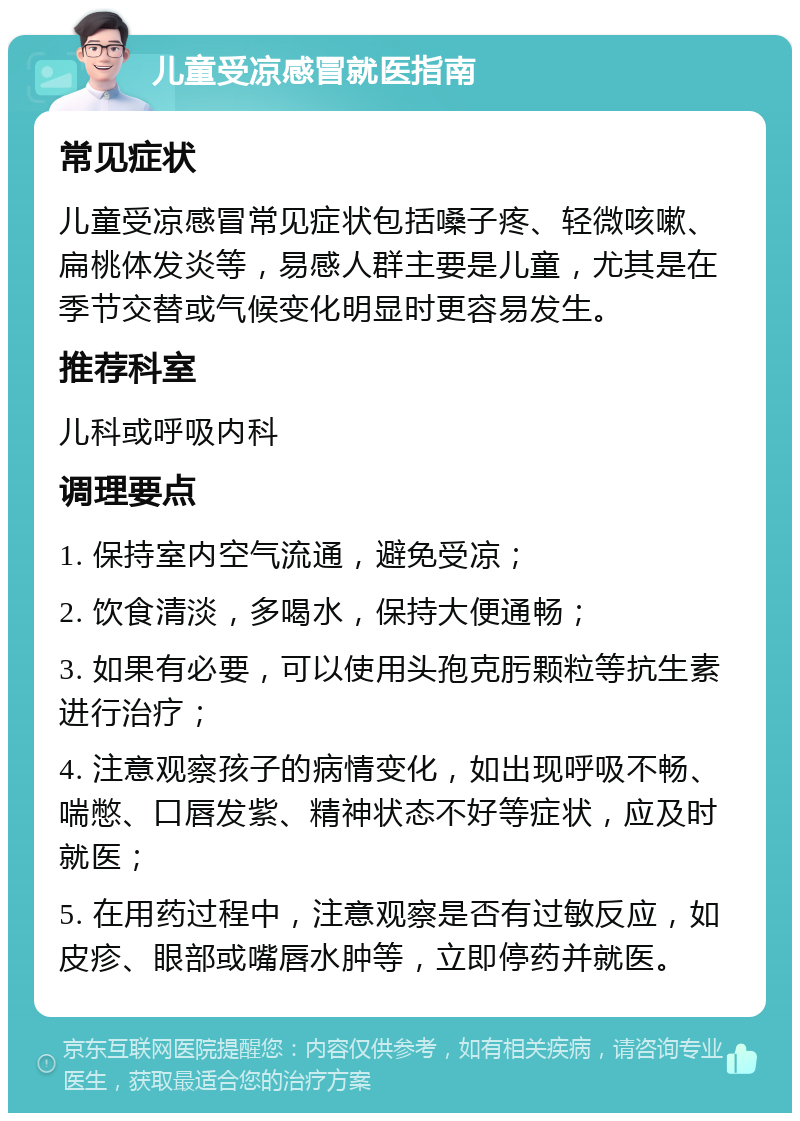 儿童受凉感冒就医指南 常见症状 儿童受凉感冒常见症状包括嗓子疼、轻微咳嗽、扁桃体发炎等，易感人群主要是儿童，尤其是在季节交替或气候变化明显时更容易发生。 推荐科室 儿科或呼吸内科 调理要点 1. 保持室内空气流通，避免受凉； 2. 饮食清淡，多喝水，保持大便通畅； 3. 如果有必要，可以使用头孢克肟颗粒等抗生素进行治疗； 4. 注意观察孩子的病情变化，如出现呼吸不畅、喘憋、口唇发紫、精神状态不好等症状，应及时就医； 5. 在用药过程中，注意观察是否有过敏反应，如皮疹、眼部或嘴唇水肿等，立即停药并就医。