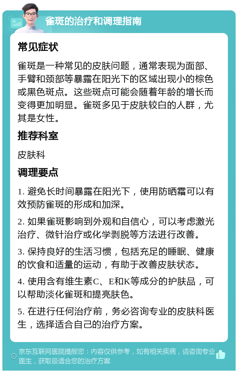 雀斑的治疗和调理指南 常见症状 雀斑是一种常见的皮肤问题，通常表现为面部、手臂和颈部等暴露在阳光下的区域出现小的棕色或黑色斑点。这些斑点可能会随着年龄的增长而变得更加明显。雀斑多见于皮肤较白的人群，尤其是女性。 推荐科室 皮肤科 调理要点 1. 避免长时间暴露在阳光下，使用防晒霜可以有效预防雀斑的形成和加深。 2. 如果雀斑影响到外观和自信心，可以考虑激光治疗、微针治疗或化学剥脱等方法进行改善。 3. 保持良好的生活习惯，包括充足的睡眠、健康的饮食和适量的运动，有助于改善皮肤状态。 4. 使用含有维生素C、E和K等成分的护肤品，可以帮助淡化雀斑和提亮肤色。 5. 在进行任何治疗前，务必咨询专业的皮肤科医生，选择适合自己的治疗方案。