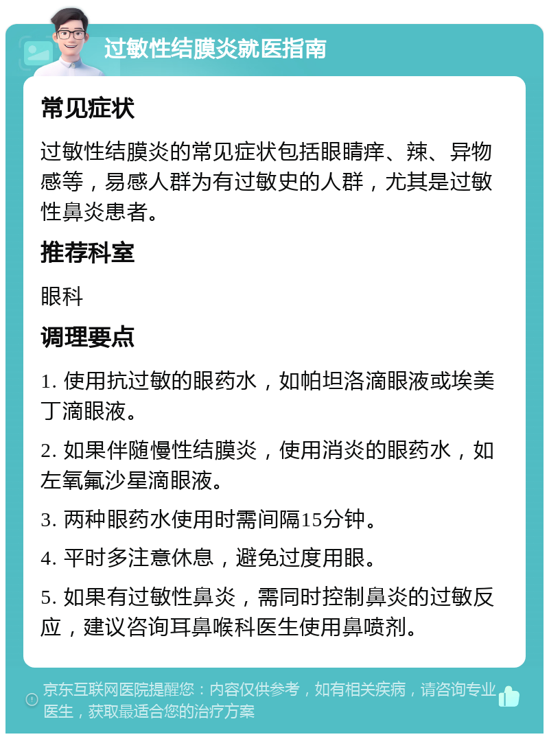 过敏性结膜炎就医指南 常见症状 过敏性结膜炎的常见症状包括眼睛痒、辣、异物感等，易感人群为有过敏史的人群，尤其是过敏性鼻炎患者。 推荐科室 眼科 调理要点 1. 使用抗过敏的眼药水，如帕坦洛滴眼液或埃美丁滴眼液。 2. 如果伴随慢性结膜炎，使用消炎的眼药水，如左氧氟沙星滴眼液。 3. 两种眼药水使用时需间隔15分钟。 4. 平时多注意休息，避免过度用眼。 5. 如果有过敏性鼻炎，需同时控制鼻炎的过敏反应，建议咨询耳鼻喉科医生使用鼻喷剂。