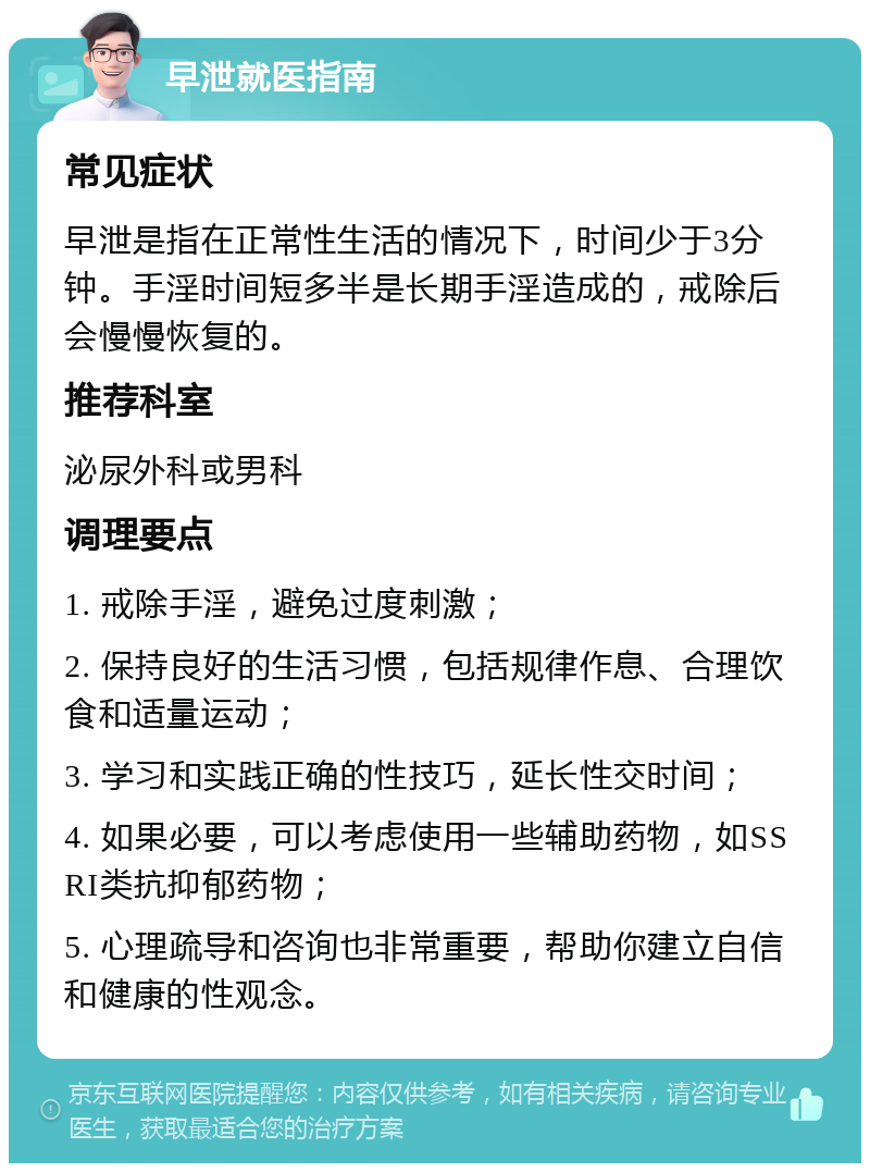 早泄就医指南 常见症状 早泄是指在正常性生活的情况下，时间少于3分钟。手淫时间短多半是长期手淫造成的，戒除后会慢慢恢复的。 推荐科室 泌尿外科或男科 调理要点 1. 戒除手淫，避免过度刺激； 2. 保持良好的生活习惯，包括规律作息、合理饮食和适量运动； 3. 学习和实践正确的性技巧，延长性交时间； 4. 如果必要，可以考虑使用一些辅助药物，如SSRI类抗抑郁药物； 5. 心理疏导和咨询也非常重要，帮助你建立自信和健康的性观念。