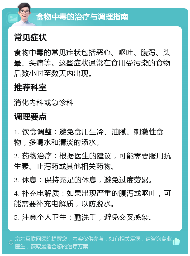 食物中毒的治疗与调理指南 常见症状 食物中毒的常见症状包括恶心、呕吐、腹泻、头晕、头痛等。这些症状通常在食用受污染的食物后数小时至数天内出现。 推荐科室 消化内科或急诊科 调理要点 1. 饮食调整：避免食用生冷、油腻、刺激性食物，多喝水和清淡的汤水。 2. 药物治疗：根据医生的建议，可能需要服用抗生素、止泻药或其他相关药物。 3. 休息：保持充足的休息，避免过度劳累。 4. 补充电解质：如果出现严重的腹泻或呕吐，可能需要补充电解质，以防脱水。 5. 注意个人卫生：勤洗手，避免交叉感染。