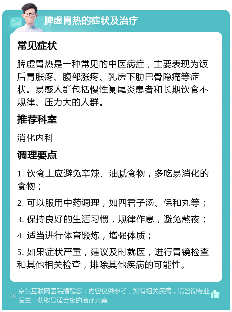 脾虚胃热的症状及治疗 常见症状 脾虚胃热是一种常见的中医病症，主要表现为饭后胃胀疼、腹部涨疼、乳房下肋巴骨隐痛等症状。易感人群包括慢性阑尾炎患者和长期饮食不规律、压力大的人群。 推荐科室 消化内科 调理要点 1. 饮食上应避免辛辣、油腻食物，多吃易消化的食物； 2. 可以服用中药调理，如四君子汤、保和丸等； 3. 保持良好的生活习惯，规律作息，避免熬夜； 4. 适当进行体育锻炼，增强体质； 5. 如果症状严重，建议及时就医，进行胃镜检查和其他相关检查，排除其他疾病的可能性。