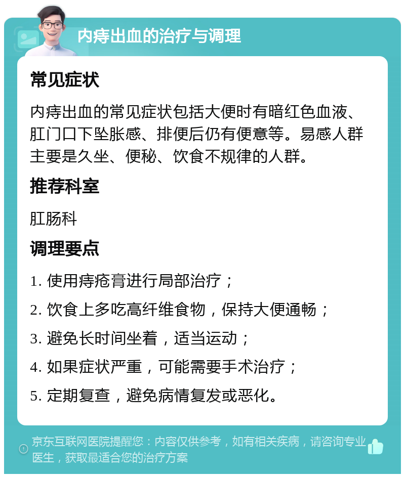 内痔出血的治疗与调理 常见症状 内痔出血的常见症状包括大便时有暗红色血液、肛门口下坠胀感、排便后仍有便意等。易感人群主要是久坐、便秘、饮食不规律的人群。 推荐科室 肛肠科 调理要点 1. 使用痔疮膏进行局部治疗； 2. 饮食上多吃高纤维食物，保持大便通畅； 3. 避免长时间坐着，适当运动； 4. 如果症状严重，可能需要手术治疗； 5. 定期复查，避免病情复发或恶化。