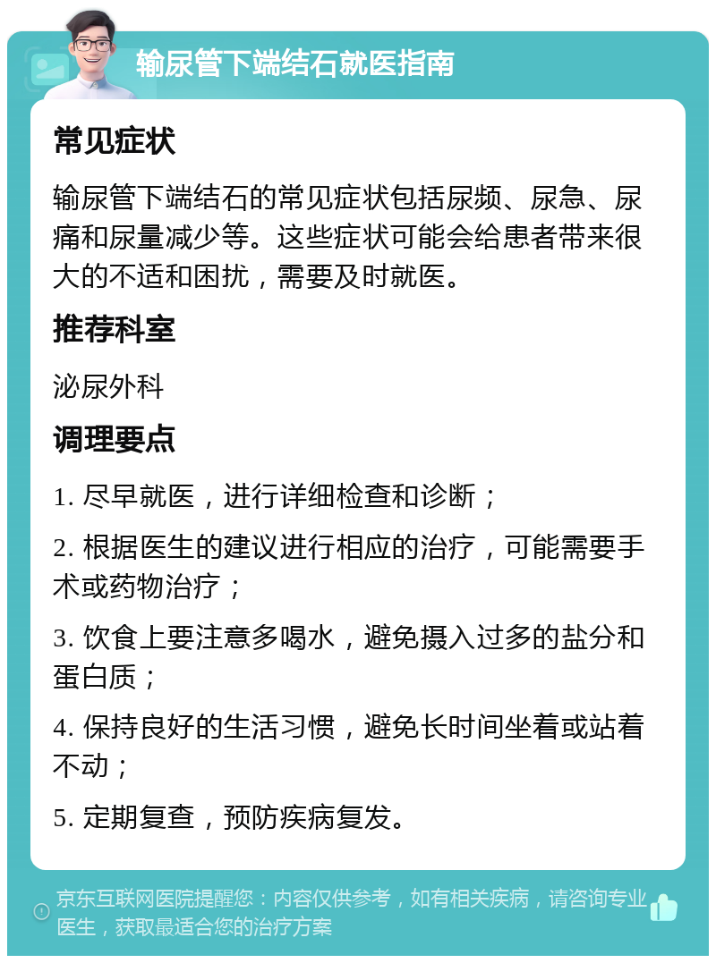 输尿管下端结石就医指南 常见症状 输尿管下端结石的常见症状包括尿频、尿急、尿痛和尿量减少等。这些症状可能会给患者带来很大的不适和困扰，需要及时就医。 推荐科室 泌尿外科 调理要点 1. 尽早就医，进行详细检查和诊断； 2. 根据医生的建议进行相应的治疗，可能需要手术或药物治疗； 3. 饮食上要注意多喝水，避免摄入过多的盐分和蛋白质； 4. 保持良好的生活习惯，避免长时间坐着或站着不动； 5. 定期复查，预防疾病复发。