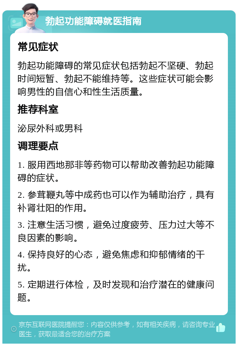 勃起功能障碍就医指南 常见症状 勃起功能障碍的常见症状包括勃起不坚硬、勃起时间短暂、勃起不能维持等。这些症状可能会影响男性的自信心和性生活质量。 推荐科室 泌尿外科或男科 调理要点 1. 服用西地那非等药物可以帮助改善勃起功能障碍的症状。 2. 参茸鞭丸等中成药也可以作为辅助治疗，具有补肾壮阳的作用。 3. 注意生活习惯，避免过度疲劳、压力过大等不良因素的影响。 4. 保持良好的心态，避免焦虑和抑郁情绪的干扰。 5. 定期进行体检，及时发现和治疗潜在的健康问题。