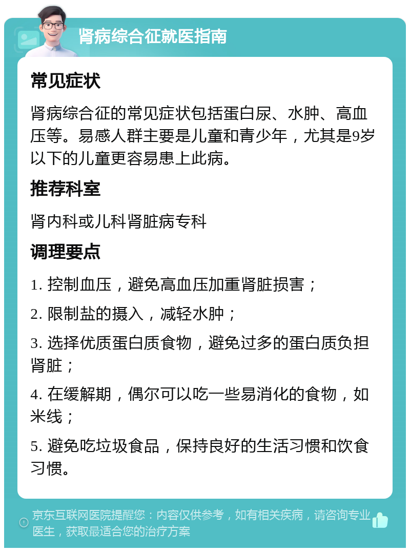 肾病综合征就医指南 常见症状 肾病综合征的常见症状包括蛋白尿、水肿、高血压等。易感人群主要是儿童和青少年，尤其是9岁以下的儿童更容易患上此病。 推荐科室 肾内科或儿科肾脏病专科 调理要点 1. 控制血压，避免高血压加重肾脏损害； 2. 限制盐的摄入，减轻水肿； 3. 选择优质蛋白质食物，避免过多的蛋白质负担肾脏； 4. 在缓解期，偶尔可以吃一些易消化的食物，如米线； 5. 避免吃垃圾食品，保持良好的生活习惯和饮食习惯。