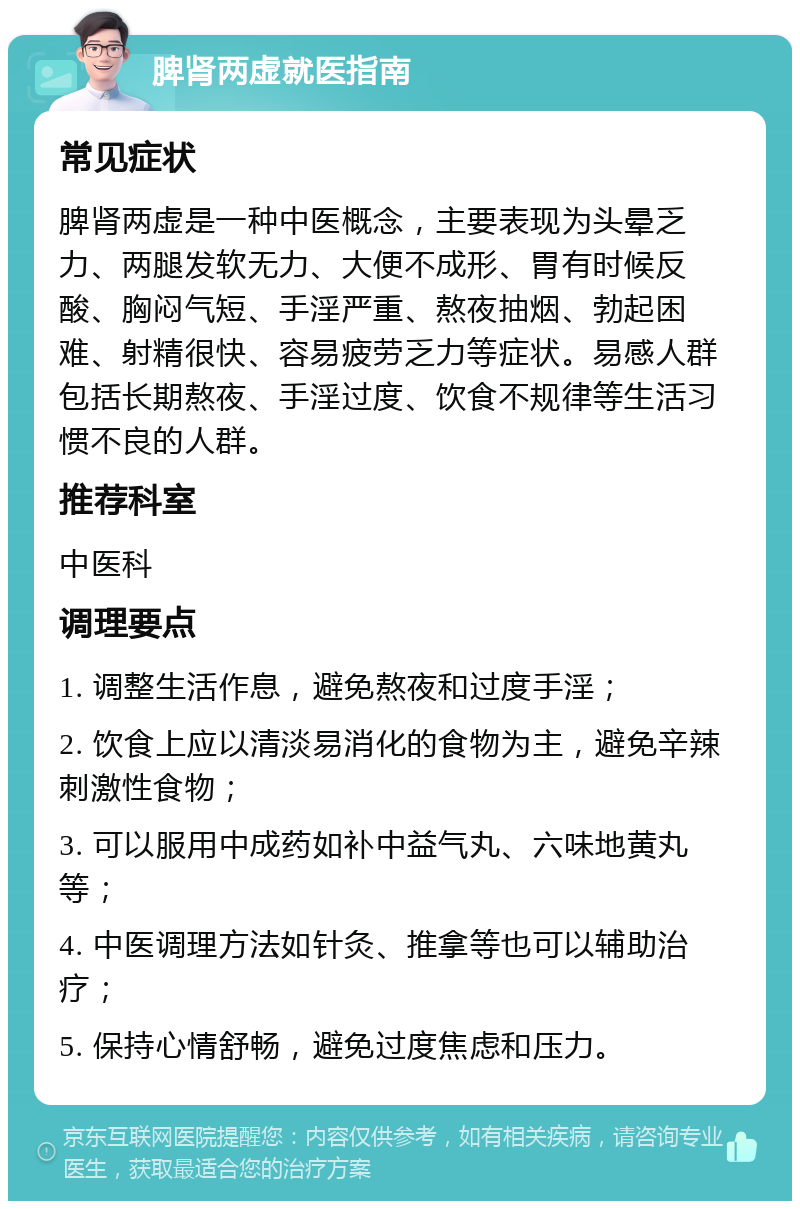 脾肾两虚就医指南 常见症状 脾肾两虚是一种中医概念，主要表现为头晕乏力、两腿发软无力、大便不成形、胃有时候反酸、胸闷气短、手淫严重、熬夜抽烟、勃起困难、射精很快、容易疲劳乏力等症状。易感人群包括长期熬夜、手淫过度、饮食不规律等生活习惯不良的人群。 推荐科室 中医科 调理要点 1. 调整生活作息，避免熬夜和过度手淫； 2. 饮食上应以清淡易消化的食物为主，避免辛辣刺激性食物； 3. 可以服用中成药如补中益气丸、六味地黄丸等； 4. 中医调理方法如针灸、推拿等也可以辅助治疗； 5. 保持心情舒畅，避免过度焦虑和压力。