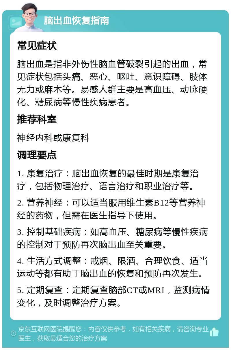 脑出血恢复指南 常见症状 脑出血是指非外伤性脑血管破裂引起的出血，常见症状包括头痛、恶心、呕吐、意识障碍、肢体无力或麻木等。易感人群主要是高血压、动脉硬化、糖尿病等慢性疾病患者。 推荐科室 神经内科或康复科 调理要点 1. 康复治疗：脑出血恢复的最佳时期是康复治疗，包括物理治疗、语言治疗和职业治疗等。 2. 营养神经：可以适当服用维生素B12等营养神经的药物，但需在医生指导下使用。 3. 控制基础疾病：如高血压、糖尿病等慢性疾病的控制对于预防再次脑出血至关重要。 4. 生活方式调整：戒烟、限酒、合理饮食、适当运动等都有助于脑出血的恢复和预防再次发生。 5. 定期复查：定期复查脑部CT或MRI，监测病情变化，及时调整治疗方案。