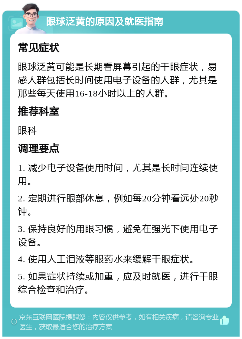 眼球泛黄的原因及就医指南 常见症状 眼球泛黄可能是长期看屏幕引起的干眼症状，易感人群包括长时间使用电子设备的人群，尤其是那些每天使用16-18小时以上的人群。 推荐科室 眼科 调理要点 1. 减少电子设备使用时间，尤其是长时间连续使用。 2. 定期进行眼部休息，例如每20分钟看远处20秒钟。 3. 保持良好的用眼习惯，避免在强光下使用电子设备。 4. 使用人工泪液等眼药水来缓解干眼症状。 5. 如果症状持续或加重，应及时就医，进行干眼综合检查和治疗。