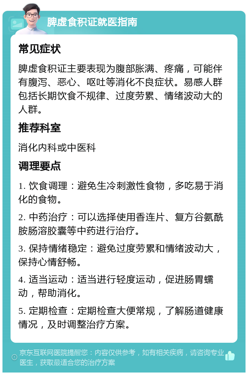 脾虚食积证就医指南 常见症状 脾虚食积证主要表现为腹部胀满、疼痛，可能伴有腹泻、恶心、呕吐等消化不良症状。易感人群包括长期饮食不规律、过度劳累、情绪波动大的人群。 推荐科室 消化内科或中医科 调理要点 1. 饮食调理：避免生冷刺激性食物，多吃易于消化的食物。 2. 中药治疗：可以选择使用香连片、复方谷氨酰胺肠溶胶囊等中药进行治疗。 3. 保持情绪稳定：避免过度劳累和情绪波动大，保持心情舒畅。 4. 适当运动：适当进行轻度运动，促进肠胃蠕动，帮助消化。 5. 定期检查：定期检查大便常规，了解肠道健康情况，及时调整治疗方案。