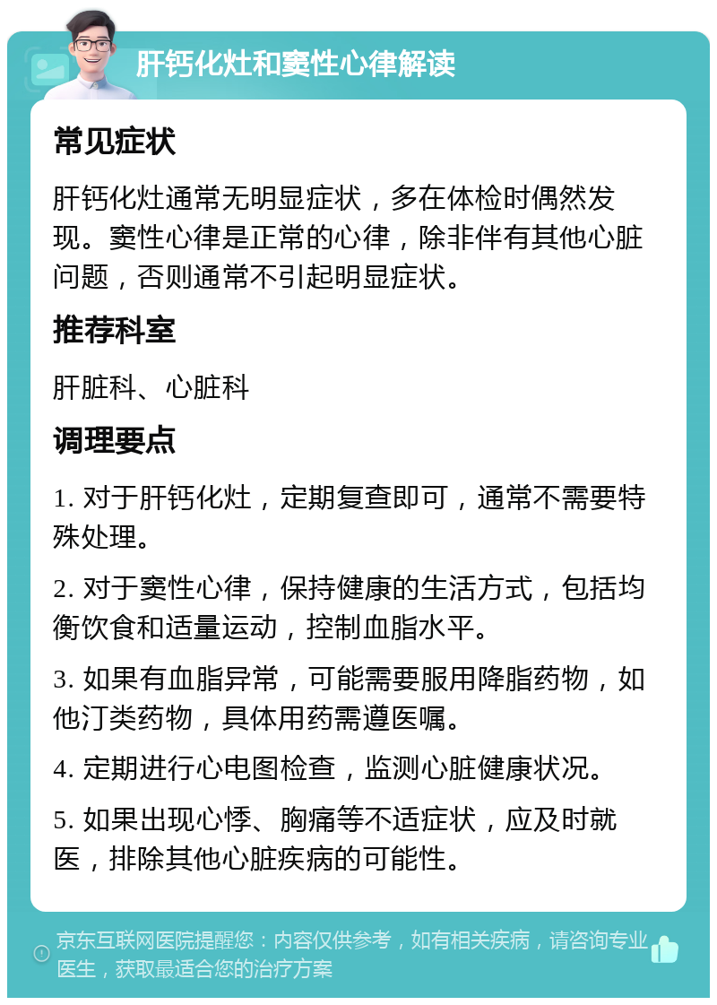 肝钙化灶和窦性心律解读 常见症状 肝钙化灶通常无明显症状，多在体检时偶然发现。窦性心律是正常的心律，除非伴有其他心脏问题，否则通常不引起明显症状。 推荐科室 肝脏科、心脏科 调理要点 1. 对于肝钙化灶，定期复查即可，通常不需要特殊处理。 2. 对于窦性心律，保持健康的生活方式，包括均衡饮食和适量运动，控制血脂水平。 3. 如果有血脂异常，可能需要服用降脂药物，如他汀类药物，具体用药需遵医嘱。 4. 定期进行心电图检查，监测心脏健康状况。 5. 如果出现心悸、胸痛等不适症状，应及时就医，排除其他心脏疾病的可能性。