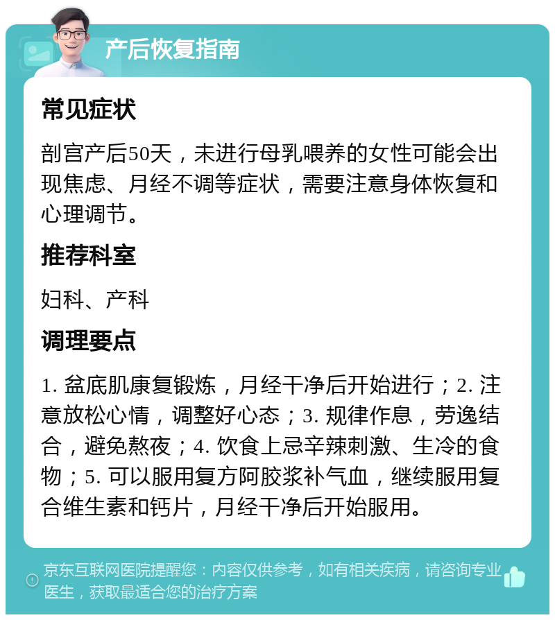 产后恢复指南 常见症状 剖宫产后50天，未进行母乳喂养的女性可能会出现焦虑、月经不调等症状，需要注意身体恢复和心理调节。 推荐科室 妇科、产科 调理要点 1. 盆底肌康复锻炼，月经干净后开始进行；2. 注意放松心情，调整好心态；3. 规律作息，劳逸结合，避免熬夜；4. 饮食上忌辛辣刺激、生冷的食物；5. 可以服用复方阿胶浆补气血，继续服用复合维生素和钙片，月经干净后开始服用。